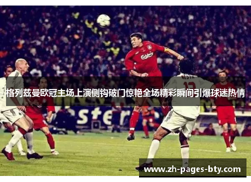 格列兹曼欧冠主场上演侧钩破门惊艳全场精彩瞬间引爆球迷热情